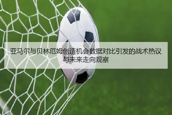 亚马尔与贝林厄姆创造机会数据对比引发的战术热议与未来走向观察